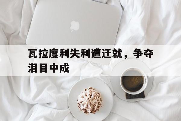 关于瓦拉度利失利遭迁就，争夺泪目中成的信息